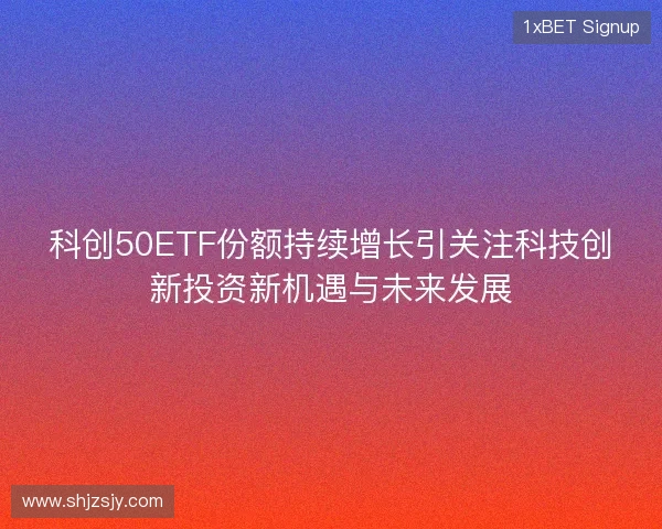 科创50ETF份额持续增长引关注科技创新投资新机遇与未来发展